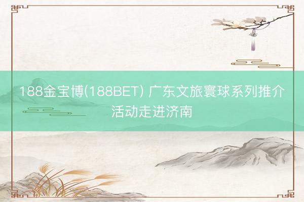188金宝博(188BET) 广东文旅寰球系列推介活动走进济南