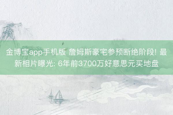 金博宝app手机版 詹姆斯豪宅参预断绝阶段! 最新相片曝光: 6年前3700万好意思元买地盘