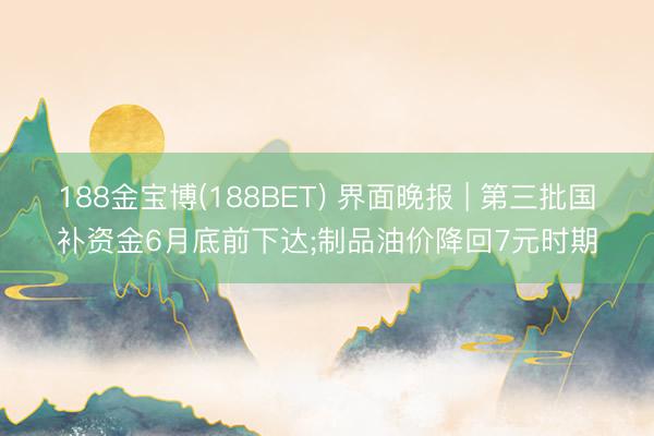 188金宝博(188BET) 界面晚报 | 第三批国补资金6月底前下达;制品油价降回7元时期