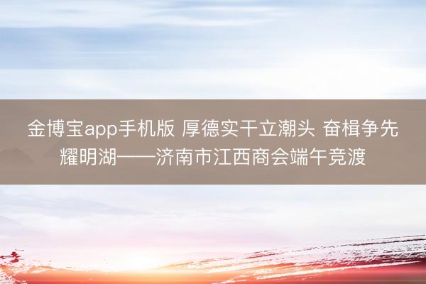 金博宝app手机版 厚德实干立潮头 奋楫争先耀明湖——济南市江西商会端午竞渡