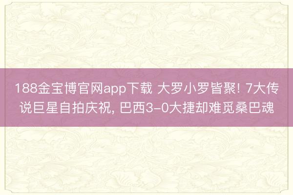 188金宝博官网app下载 大罗小罗皆聚! 7大传说巨星自拍庆祝， 巴西3-0大捷却难觅桑巴魂